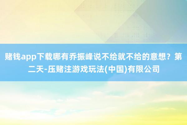 赌钱app下载哪有乔振峰说不给就不给的意想？第二天-压赌注游戏玩法(中国)有限公司