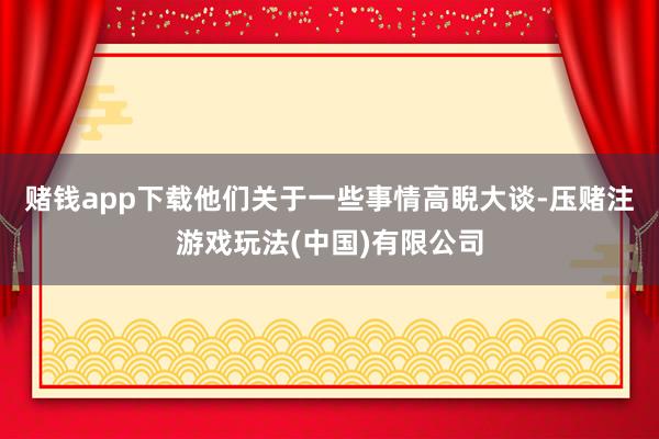 赌钱app下载他们关于一些事情高睨大谈-压赌注游戏玩法(中国)有限公司