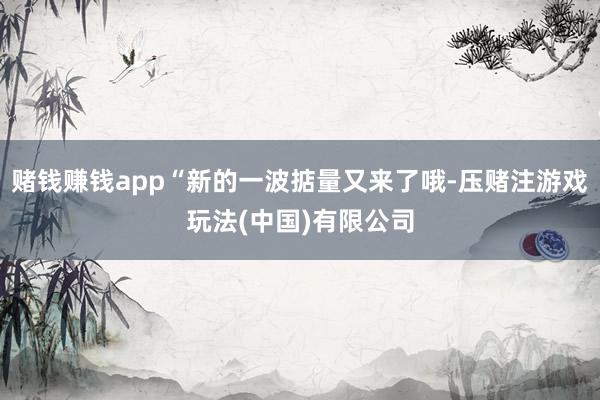 赌钱赚钱app“新的一波掂量又来了哦-压赌注游戏玩法(中国)有限公司