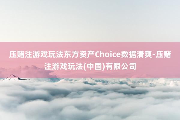 压赌注游戏玩法　　东方资产Choice数据清爽-压赌注游戏玩法(中国)有限公司