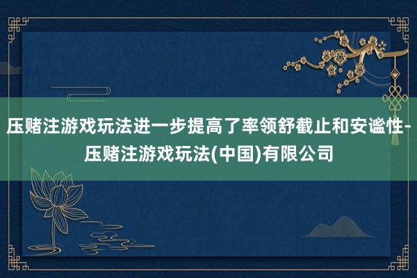 压赌注游戏玩法进一步提高了率领舒截止和安谧性-压赌注游戏玩法(中国)有限公司