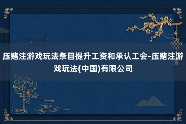 压赌注游戏玩法条目提升工资和承认工会-压赌注游戏玩法(中国)有限公司