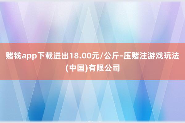 赌钱app下载进出18.00元/公斤-压赌注游戏玩法(中国)有限公司