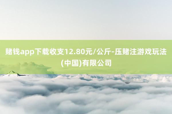 赌钱app下载收支12.80元/公斤-压赌注游戏玩法(中国)有限公司