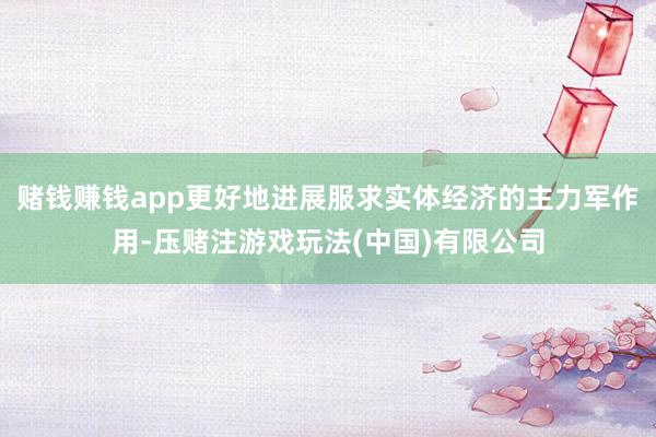 赌钱赚钱app更好地进展服求实体经济的主力军作用-压赌注游戏玩法(中国)有限公司