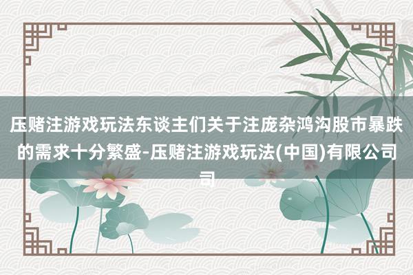 压赌注游戏玩法东谈主们关于注庞杂鸿沟股市暴跌的需求十分繁盛-压赌注游戏玩法(中国)有限公司