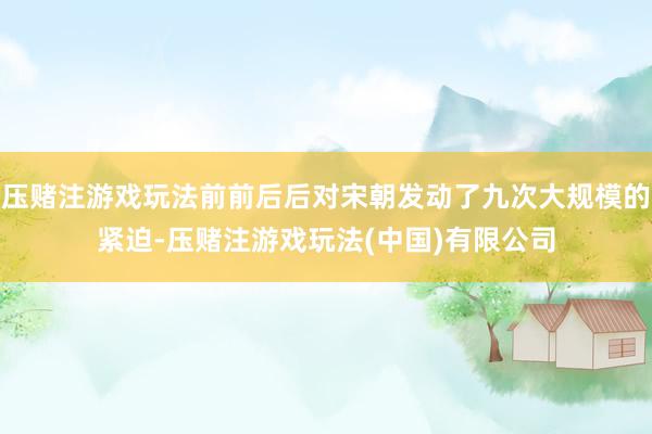 压赌注游戏玩法前前后后对宋朝发动了九次大规模的紧迫-压赌注游戏玩法(中国)有限公司