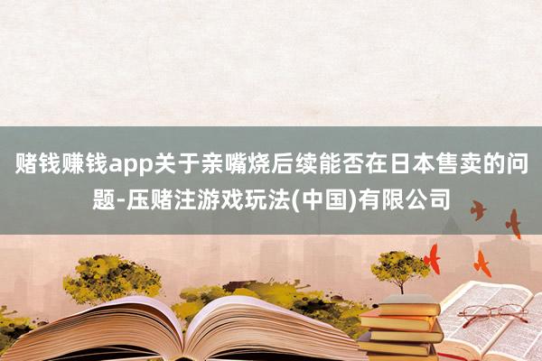 赌钱赚钱app关于亲嘴烧后续能否在日本售卖的问题-压赌注游戏玩法(中国)有限公司