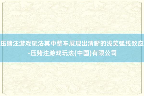 压赌注游戏玩法其中整车展现出清晰的浅笑弧线效应-压赌注游戏玩法(中国)有限公司