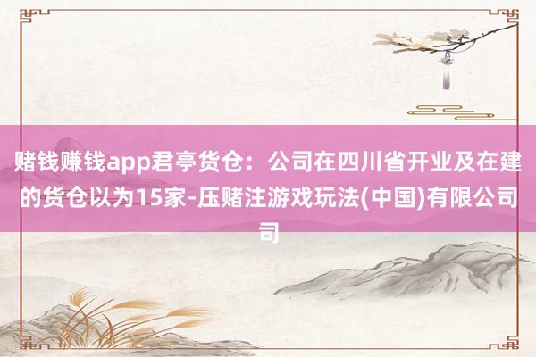 赌钱赚钱app君亭货仓：公司在四川省开业及在建的货仓以为15家-压赌注游戏玩法(中国)有限公司