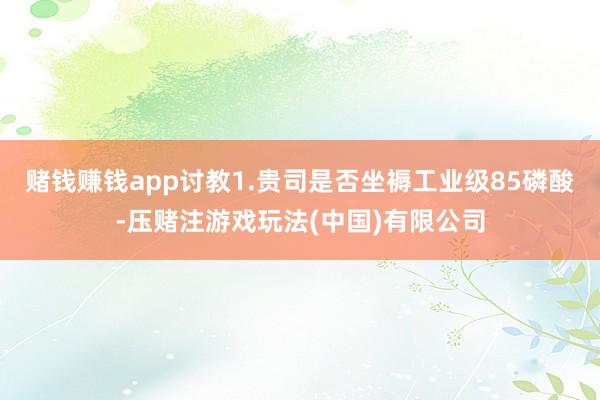 赌钱赚钱app讨教1.贵司是否坐褥工业级85磷酸-压赌注游戏玩法(中国)有限公司