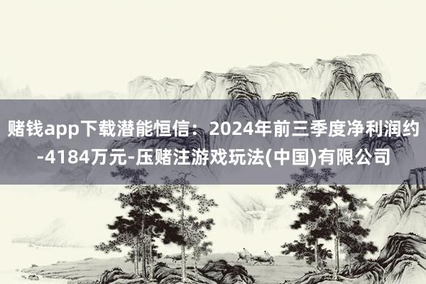 赌钱app下载潜能恒信：2024年前三季度净利润约-4184万元-压赌注游戏玩法(中国)有限公司