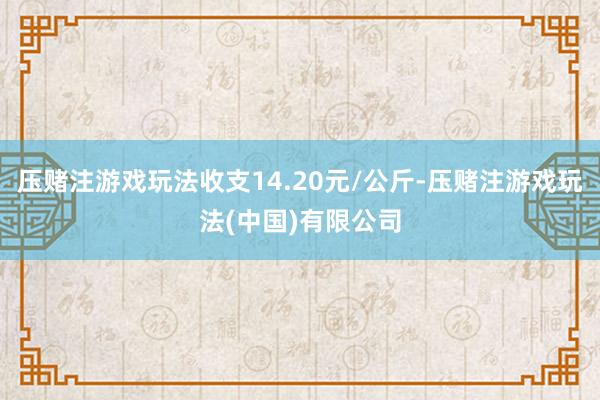 压赌注游戏玩法收支14.20元/公斤-压赌注游戏玩法(中国)有限公司