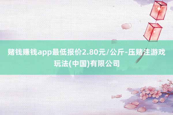 赌钱赚钱app最低报价2.80元/公斤-压赌注游戏玩法(中国)有限公司