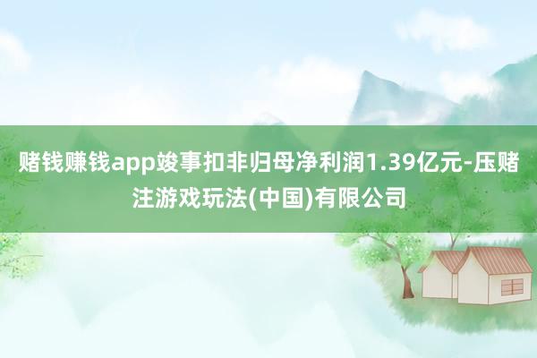 赌钱赚钱app竣事扣非归母净利润1.39亿元-压赌注游戏玩法(中国)有限公司