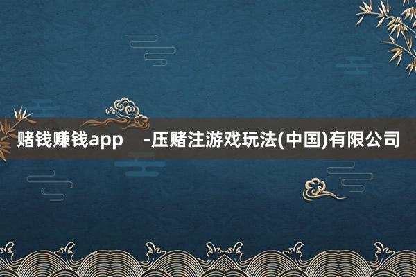 赌钱赚钱app    -压赌注游戏玩法(中国)有限公司