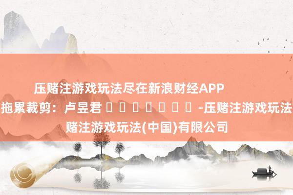 压赌注游戏玩法尽在新浪财经APP            						拖累裁剪：卢昱君 							-压赌注游戏玩法(中国)有限公司