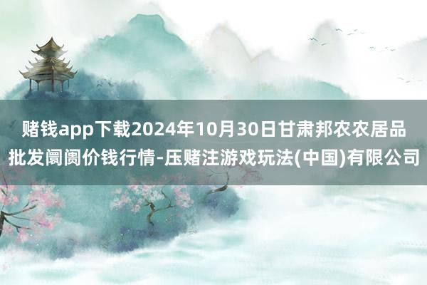 赌钱app下载2024年10月30日甘肃邦农农居品批发阛阓价钱行情-压赌注游戏玩法(中国)有限公司