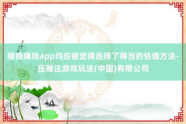 赌钱赚钱app均应被觉得选择了得当的估值方法-压赌注游戏玩法(中国)有限公司