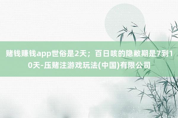 赌钱赚钱app世俗是2天；百日咳的隐敝期是7到10天-压赌注游戏玩法(中国)有限公司