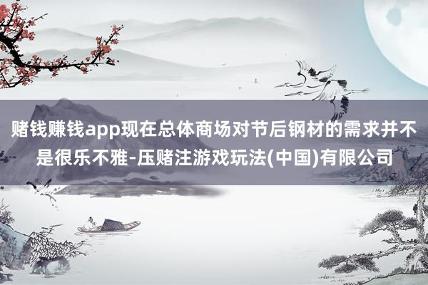 赌钱赚钱app现在总体商场对节后钢材的需求并不是很乐不雅-压赌注游戏玩法(中国)有限公司