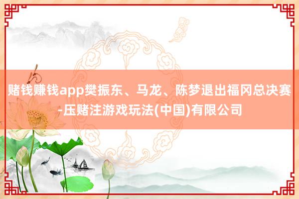 赌钱赚钱app樊振东、马龙、陈梦退出福冈总决赛-压赌注游戏玩法(中国)有限公司