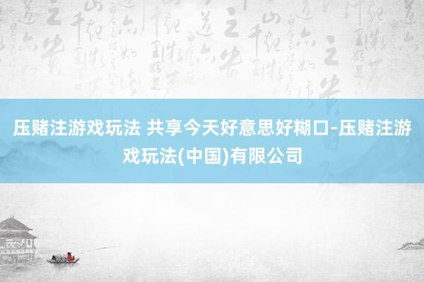 压赌注游戏玩法 共享今天好意思好糊口-压赌注游戏玩法(中国)有限公司