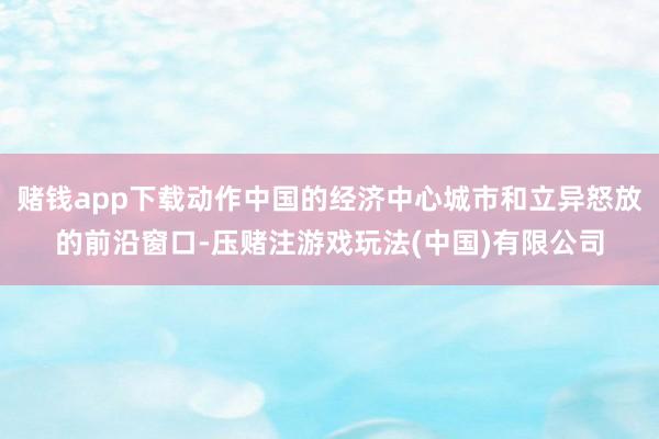 赌钱app下载动作中国的经济中心城市和立异怒放的前沿窗口-压赌注游戏玩法(中国)有限公司