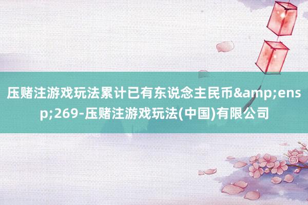 压赌注游戏玩法累计已有东说念主民币&ensp;269-压赌注游戏玩法(中国)有限公司