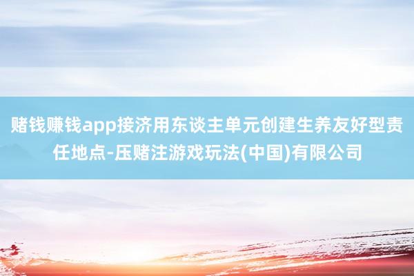 赌钱赚钱app接济用东谈主单元创建生养友好型责任地点-压赌注游戏玩法(中国)有限公司