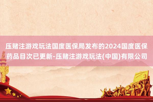 压赌注游戏玩法国度医保局发布的2024国度医保药品目次已更新-压赌注游戏玩法(中国)有限公司