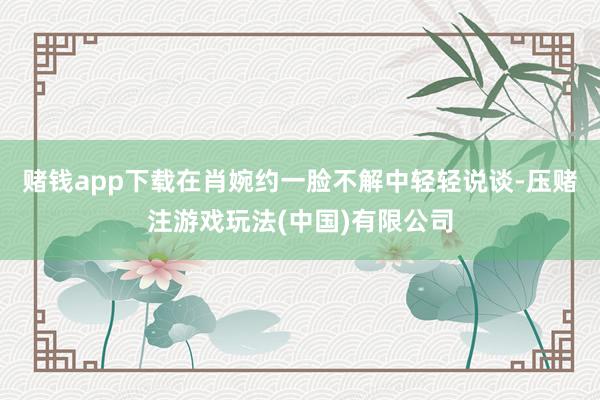 赌钱app下载在肖婉约一脸不解中轻轻说谈-压赌注游戏玩法(中国)有限公司