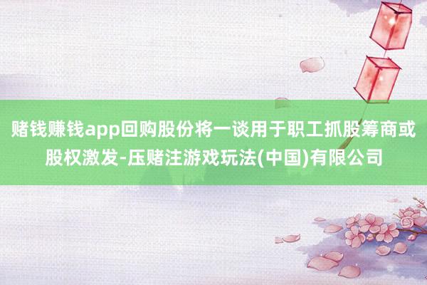 赌钱赚钱app回购股份将一谈用于职工抓股筹商或股权激发-压赌注游戏玩法(中国)有限公司