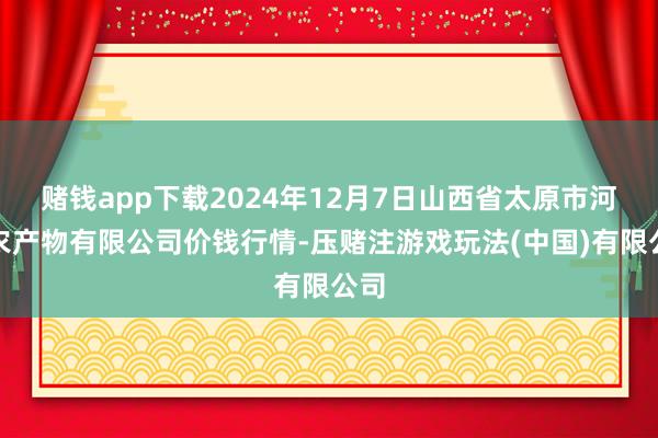 赌钱app下载2024年12月7日山西省太原市河西农产物有限公司价钱行情-压赌注游戏玩法(中国)有限公司