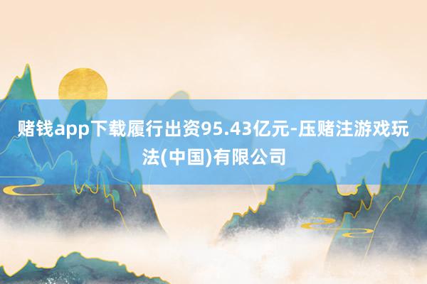 赌钱app下载履行出资95.43亿元-压赌注游戏玩法(中国)有限公司