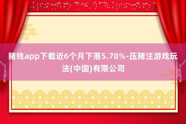 赌钱app下载近6个月下落5.78%-压赌注游戏玩法(中国)有限公司