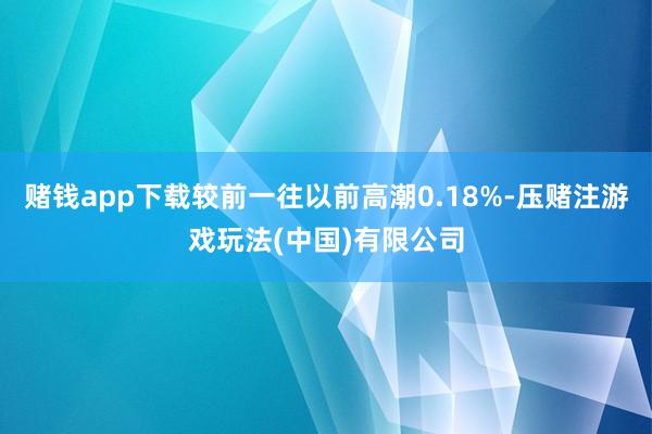 赌钱app下载较前一往以前高潮0.18%-压赌注游戏玩法(中国)有限公司