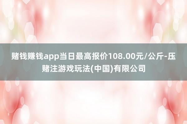 赌钱赚钱app当日最高报价108.00元/公斤-压赌注游戏玩法(中国)有限公司