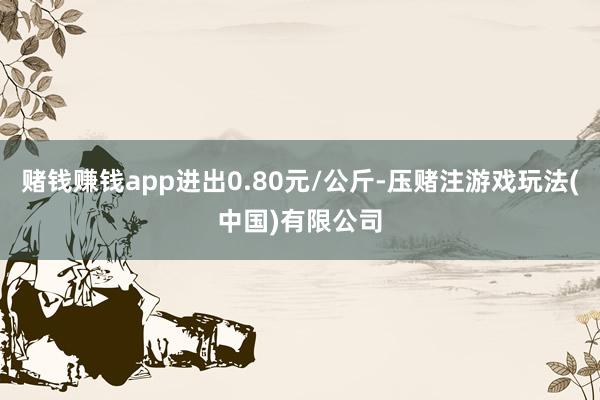 赌钱赚钱app进出0.80元/公斤-压赌注游戏玩法(中国)有限公司