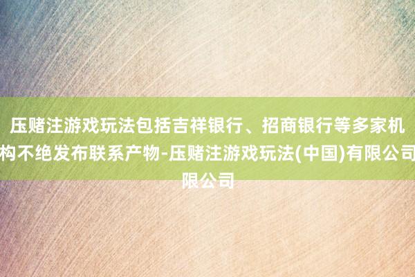 压赌注游戏玩法包括吉祥银行、招商银行等多家机构不绝发布联系产物-压赌注游戏玩法(中国)有限公司