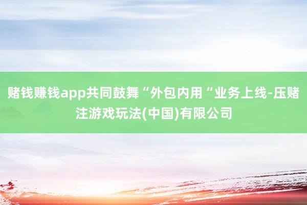 赌钱赚钱app共同鼓舞“外包内用“业务上线-压赌注游戏玩法(中国)有限公司