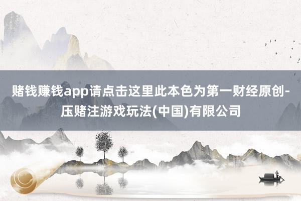 赌钱赚钱app请点击这里此本色为第一财经原创-压赌注游戏玩法(中国)有限公司