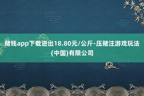 赌钱app下载进出18.80元/公斤-压赌注游戏玩法(中国)有限公司