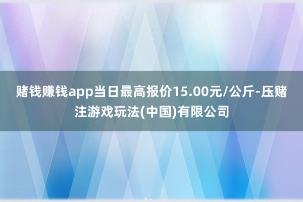 赌钱赚钱app当日最高报价15.00元/公斤-压赌注游戏玩法(中国)有限公司