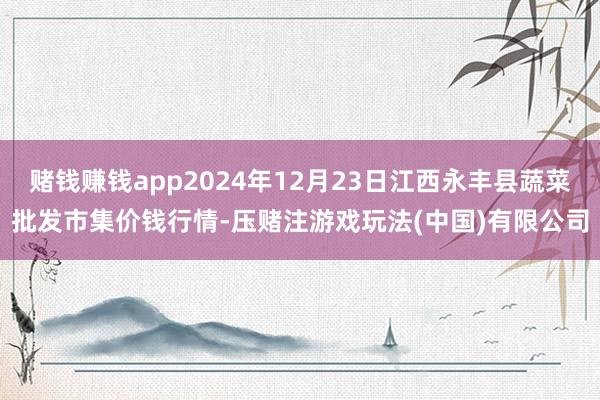 赌钱赚钱app2024年12月23日江西永丰县蔬菜批发市集价钱行情-压赌注游戏玩法(中国)有限公司