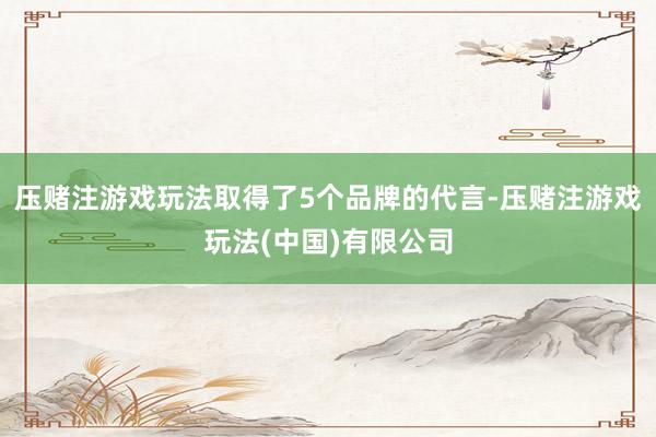 压赌注游戏玩法取得了5个品牌的代言-压赌注游戏玩法(中国)有限公司