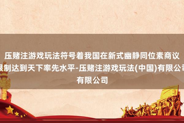 压赌注游戏玩法符号着我国在新式幽静同位素商议限制达到天下率先水平-压赌注游戏玩法(中国)有限公司