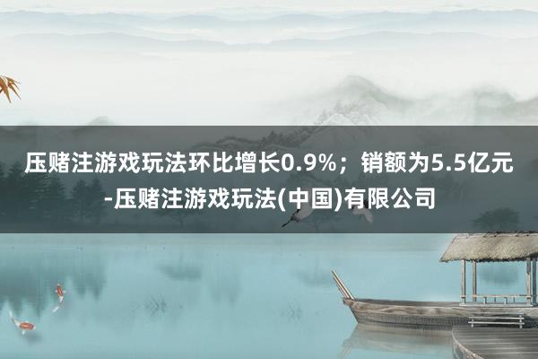 压赌注游戏玩法环比增长0.9%；销额为5.5亿元-压赌注游戏玩法(中国)有限公司