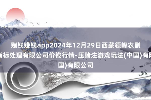 赌钱赚钱app2024年12月29日西藏领峰农副居品指标处理有限公司价钱行情-压赌注游戏玩法(中国)有限公司