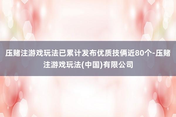 压赌注游戏玩法已累计发布优质技俩近80个-压赌注游戏玩法(中国)有限公司